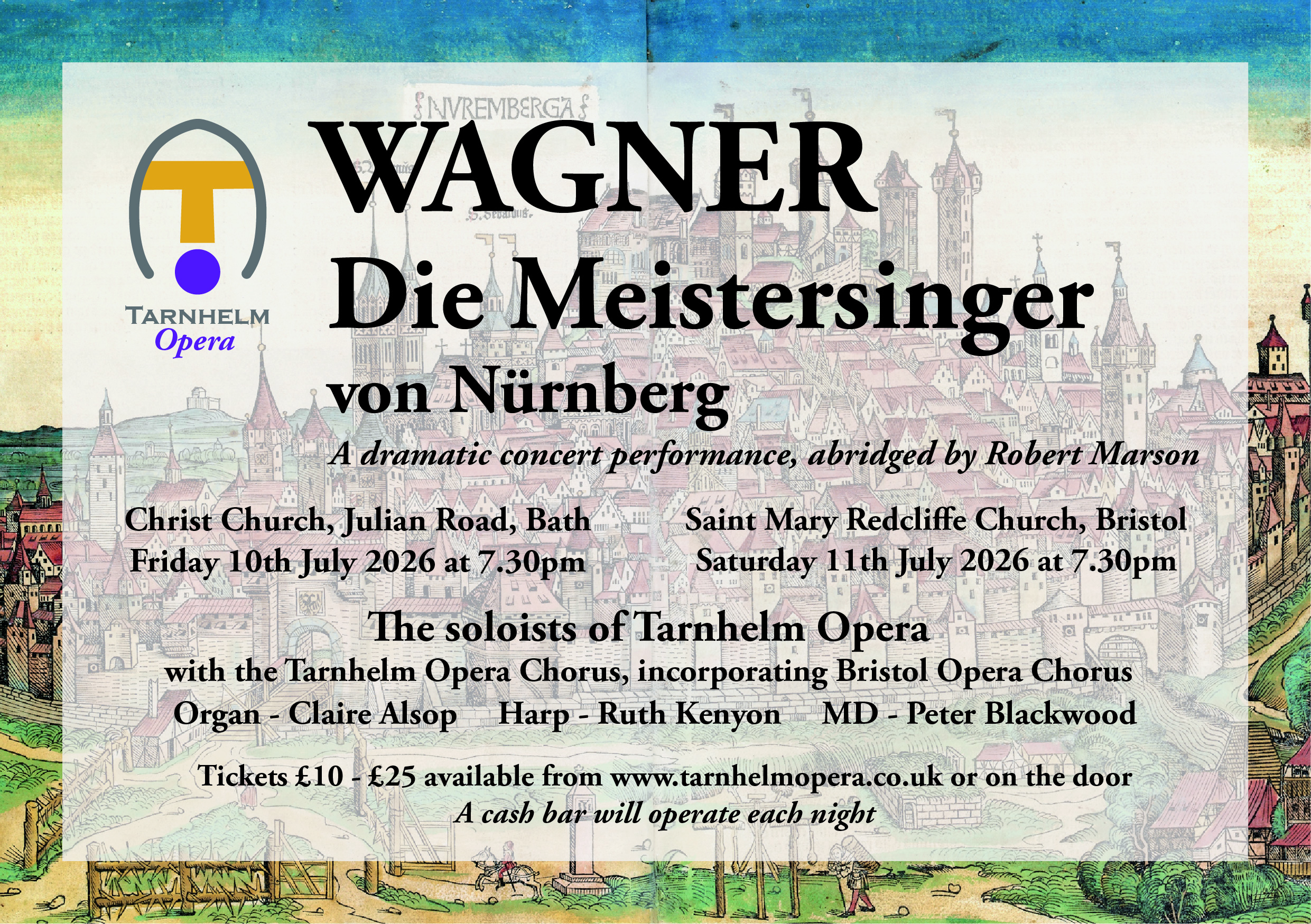 Tarnhelm Opera

WAGNER
Die Meistersinger von Nürnberg

A dramatic concert performance, abridged by Robert Marson

Christ Church, Julian Road, Bath
Friday 10th July 2026 at 7.30pm

Saint Mary Redcliffe Church, Bristol
Saturday 11th July 2026 at 7.30pm

The soloists of Tarnhelm Opera
with the Tarnhelm Opera Chorus, incorporating Bristol Opera Chorus

Organ - Claire Alsop
Harp - Ruth Kenyon
MD - Peter Blackwood

Tickets £10-25 available from www.tarnhelmopera.co.uk or on the door
A cash bar will operate each night